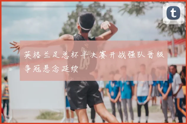 英格兰足总杯半决赛开战强队晋级争冠悬念延续