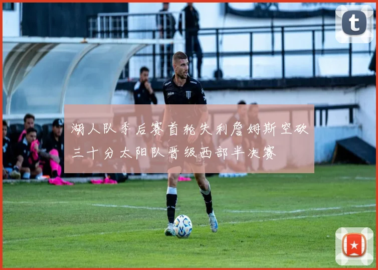 湖人队季后赛首轮失利詹姆斯空砍三十分太阳队晋级西部半决赛