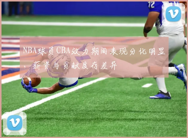 NBA球员CBA效力期间表现分化明显,薪资与贡献度存差异