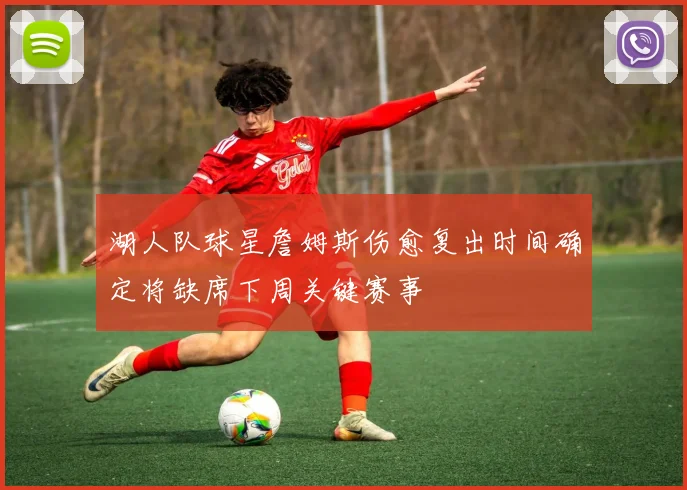 湖人队球星詹姆斯伤愈复出时间确定将缺席下周关键赛事