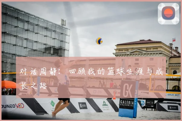 对话周静:回顾我的篮球生涯与成长之路