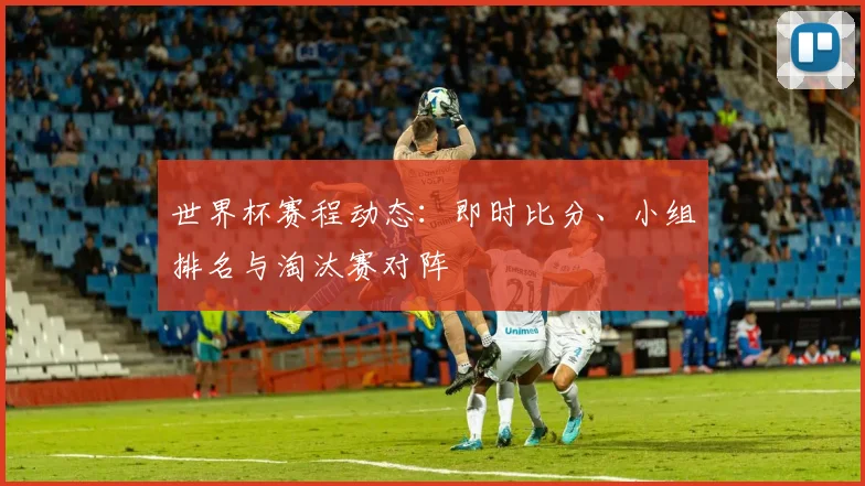 世界杯赛程动态：即时比分、小组排名与淘汰赛对阵