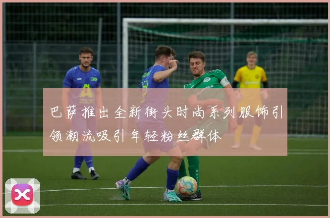 巴萨推出全新街头时尚系列服饰引领潮流吸引年轻粉丝群体