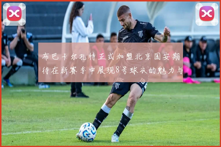 布巴卡尔孔特正式加盟北京国安期待在新赛季中展现8号球衣的魅力与实力