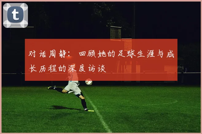 对话周静:回顾她的足球生涯与成长历程的深度访谈