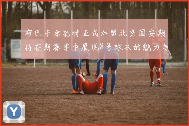 布巴卡尔孔特正式加盟北京国安期待在新赛季中展现8号球衣的魅力与实力