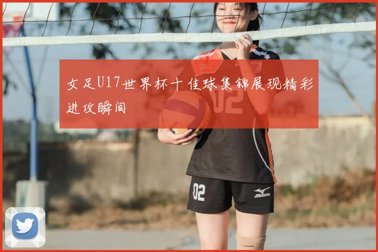 女足U17世界杯十佳球集锦展现精彩进攻瞬间